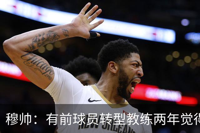 穆帅：有前球员转型教练两年觉得无比艰难，我执教源于热爱和激情